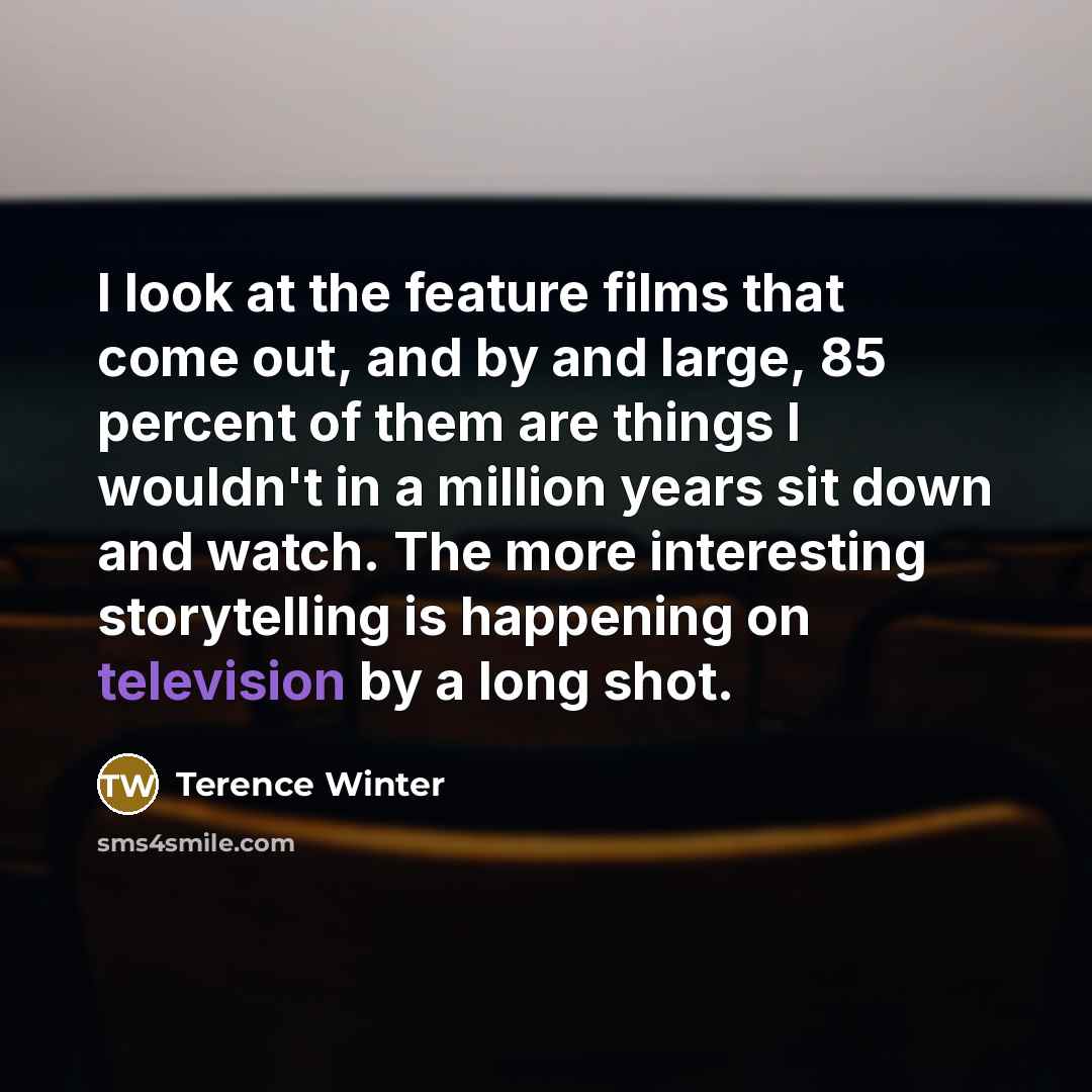 “I look at the feature films that come out, and by and large, 85 percent of them are things I wouldn't in a million years sit down and watch. The more interesting storytelling is happening on television by a long shot.” quote by Terence Winter