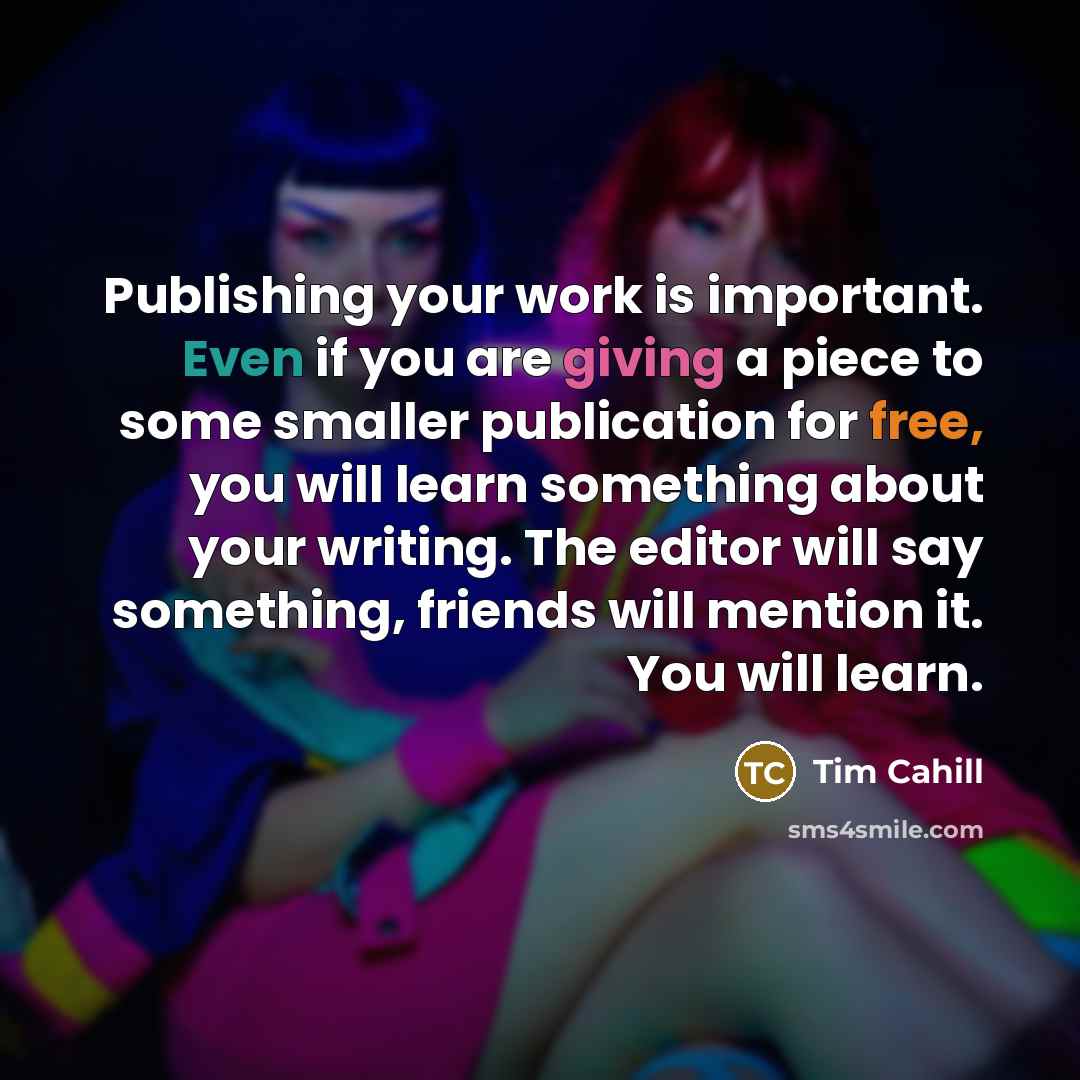 “Publishing your work is important. Even if you are giving a piece to some smaller publication for free, you will learn something about your writing. The editor will say something, friends will mention it. You will learn.” quote by Tim Cahill