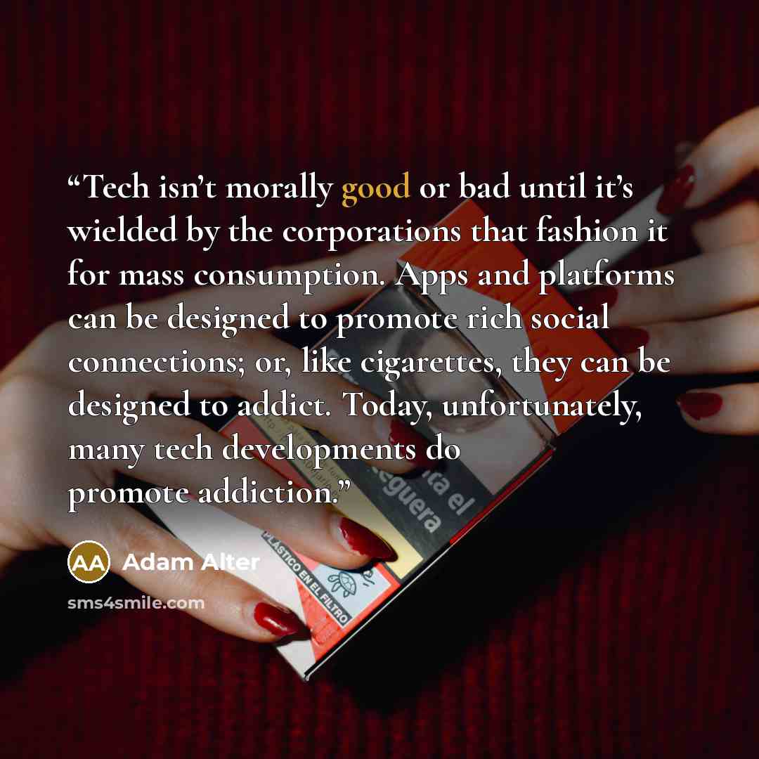 “Tech isn’t morally good or bad until it’s wielded by the corporations that fashion it for mass consumption. Apps and platforms can be designed to promote rich social connections; or, like cigarettes, they can be designed to addict. Today, unfortunately, many tech developments do promote addiction.” quote by Adam Alter