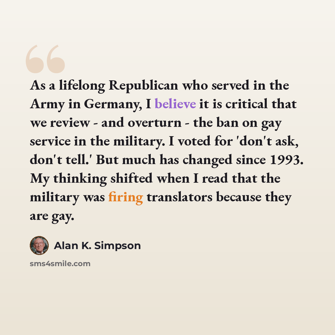 “As a lifelong Republican who served in the Army in Germany, I believe it is critical that we review - and overturn - the ban on gay service in the military. I voted for 'don't ask, don't tell.' But much has changed since 1993. My thinking shifted when I read that the military was firing…” quote by Alan K. Simpson
