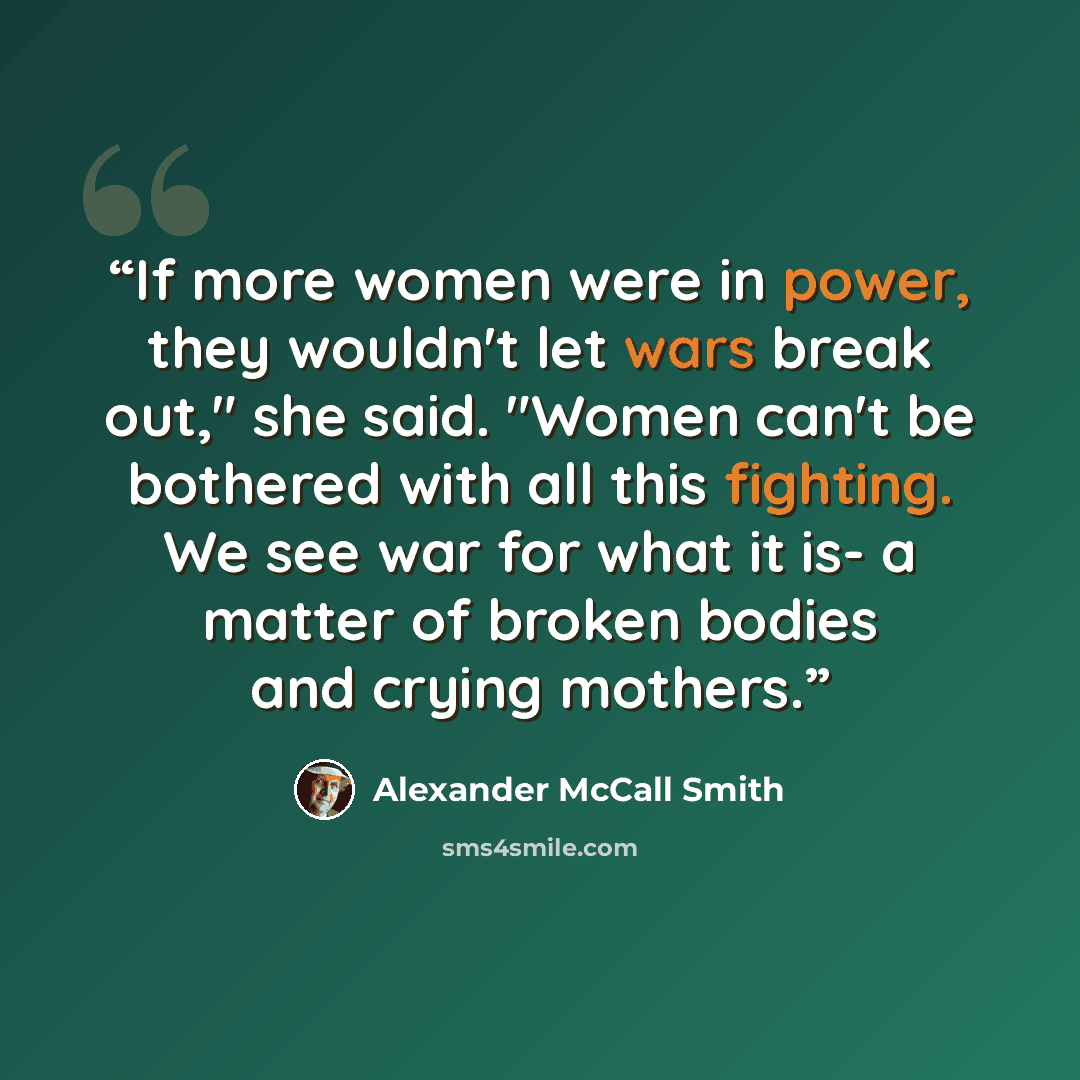 “If more women were in power, they wouldn't let wars break out," she said. "Women can't be bothered with all this fighting. We see war for what it is- a matter of broken bodies and crying mothers.” quote by Alexander McCall Smith