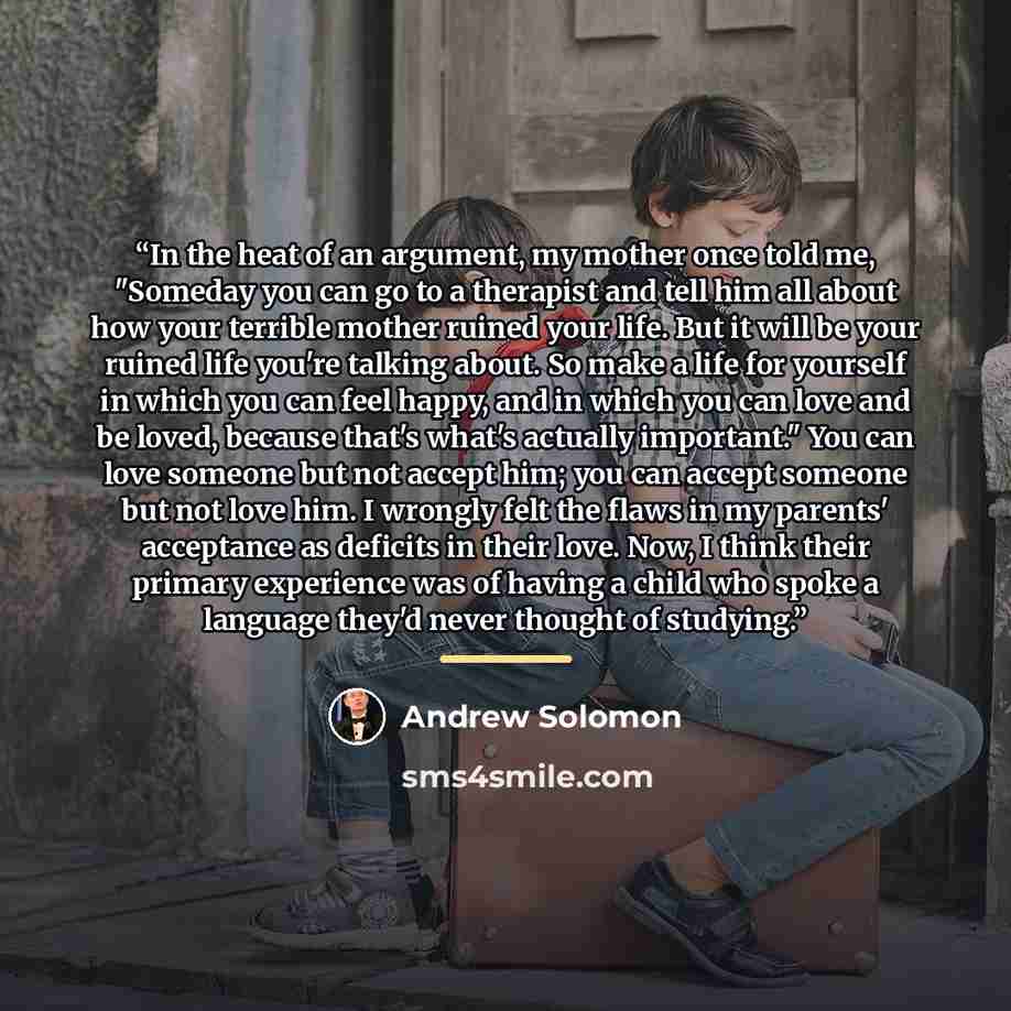 “In the heat of an argument, my mother once told me, "Someday you can go to a therapist and tell him all about how your terrible mother ruined your life. But it will be your ruined life you're talking about. So make a life for yourself in which you can feel happy, and in which you can love and be…” quote by Andrew Solomon