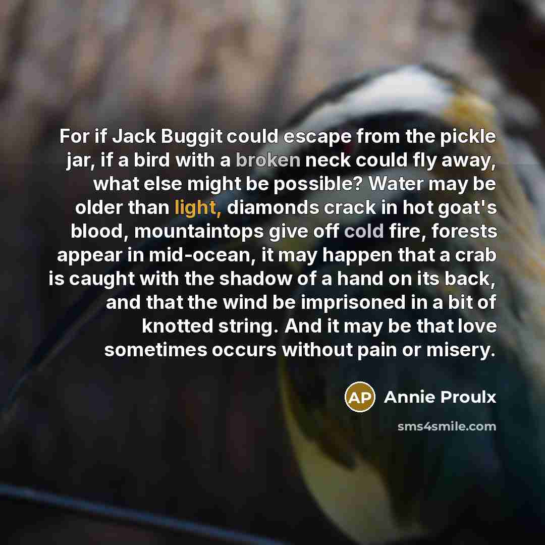 “For if Jack Buggit could escape from the pickle jar, if a bird with a broken neck could fly away, what else might be possible? Water may be older than light, diamonds crack in hot goat's blood, mountaintops give off cold fire, forests appear in mid-ocean, it may happen that a crab is caught with…” quote by Annie Proulx