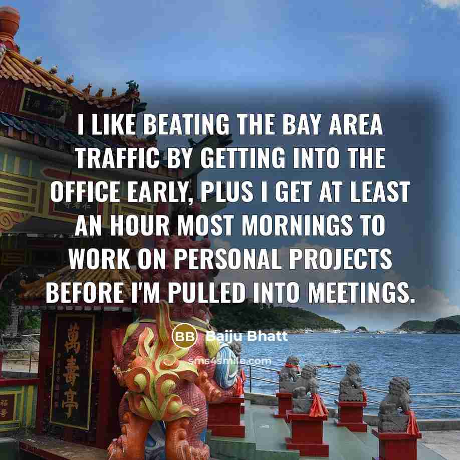 “I like beating the Bay Area traffic by getting into the office early, plus I get at least an hour most mornings to work on personal projects before I'm pulled into meetings.” quote by Baiju Bhatt