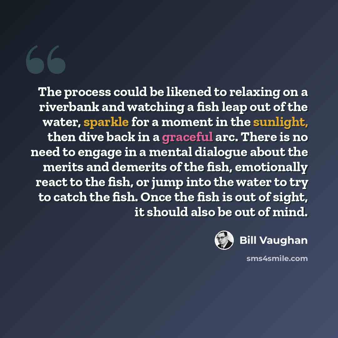 “The process could be likened to relaxing on a riverbank and watching a fish leap out of the water, sparkle for a moment in the sunlight, then dive back in a graceful arc. There is no need to engage in a mental dialogue about the merits and demerits of the fish, emotionally react to the fish, or…” quote by Bill Vaughan