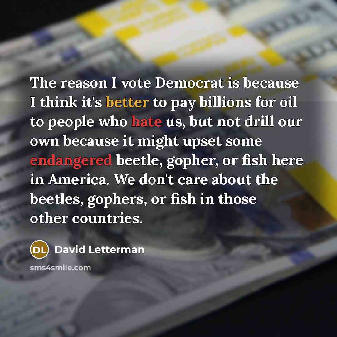 “The reason I vote Democrat is because I think it's better to pay billions for oil to people who hate us, but not drill our own because it might upset some endangered beetle, gopher, or fish here in America. We don't care about the beetles, gophers, or fish in those other countries.” quote by David Letterman