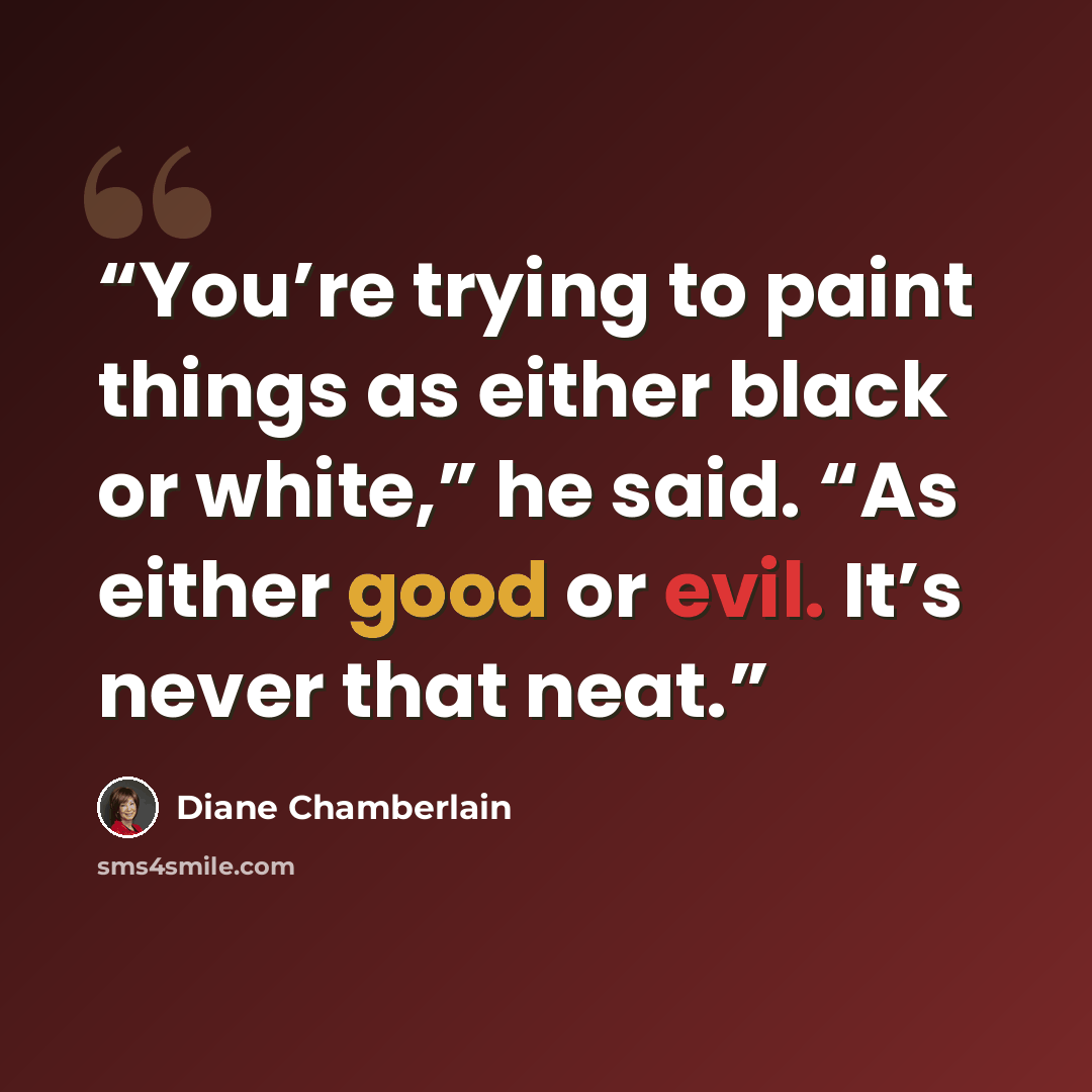 “You’re trying to paint things as either black or white,” he said. “As either good or evil. It’s never that neat.” quote by Diane Chamberlain