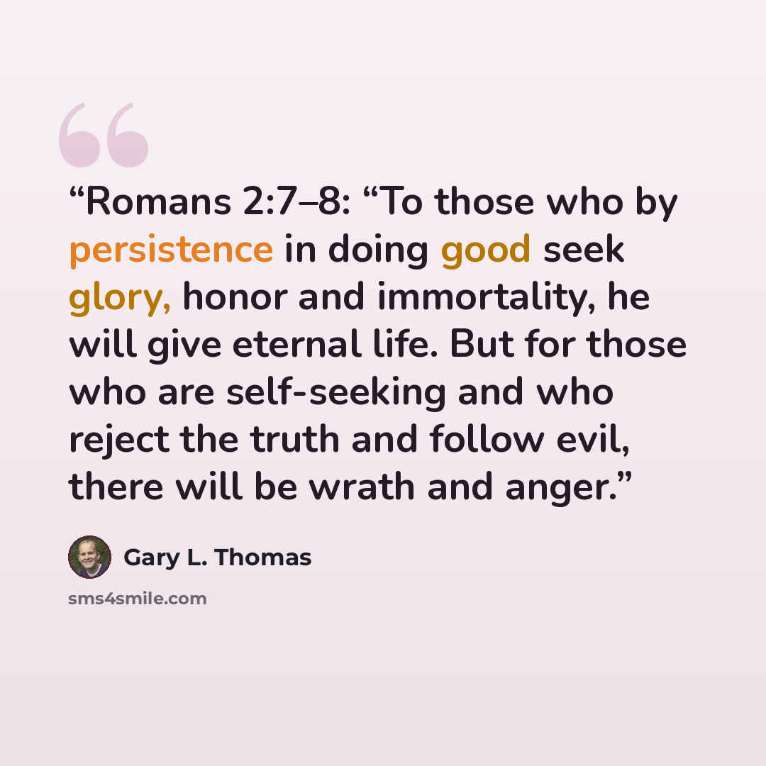 “Romans 2:7–8: “To those who by persistence in doing good seek glory, honor and immortality, he will give eternal life. But for those who are self-seeking and who reject the truth and follow evil, there will be wrath and anger.” quote by Gary L. Thomas