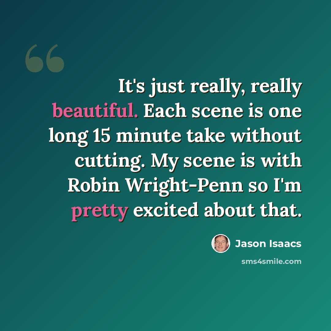 “It's just really, really beautiful. Each scene is one long 15 minute take without cutting. My scene is with Robin Wright-Penn so I'm pretty excited about that.” quote by Jason Isaacs