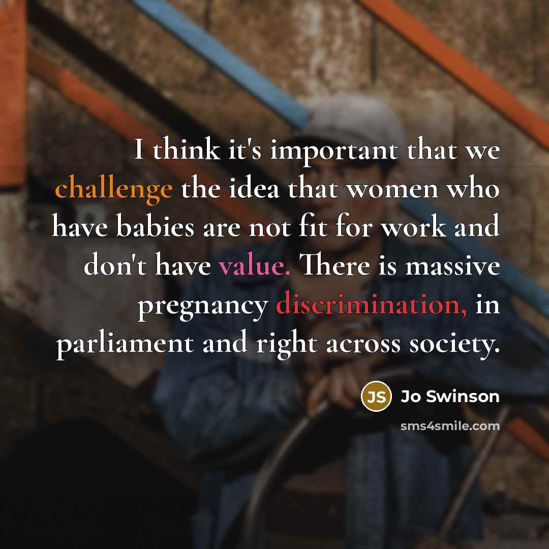 “I think it's important that we challenge the idea that women who have babies are not fit for work and don't have value. There is massive pregnancy discrimination, in parliament and right across society.” quote by Jo Swinson