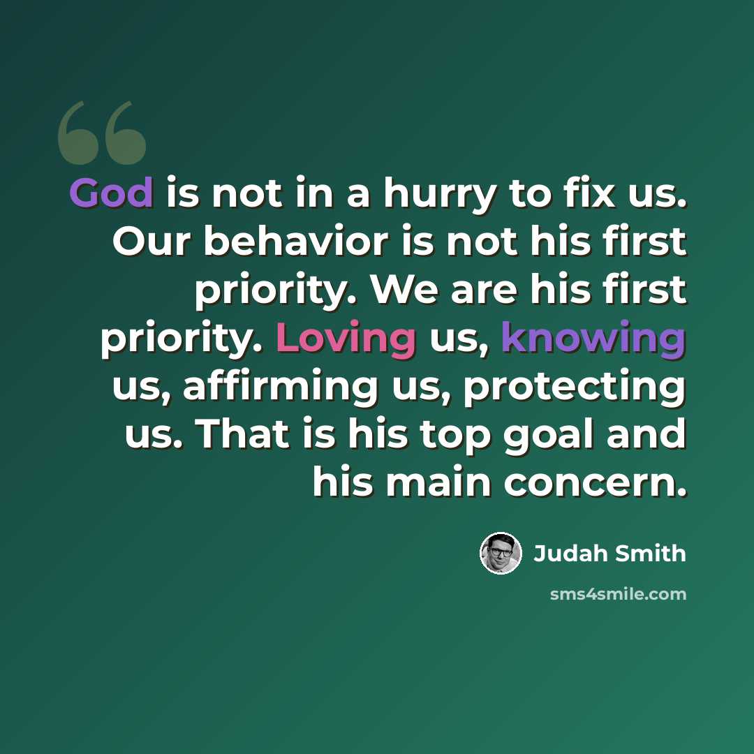 “God is not in a hurry to fix us. Our behavior is not his first priority. We are his first priority. Loving us, knowing us, affirming us, protecting us. That is his top goal and his main concern.” quote by Judah Smith