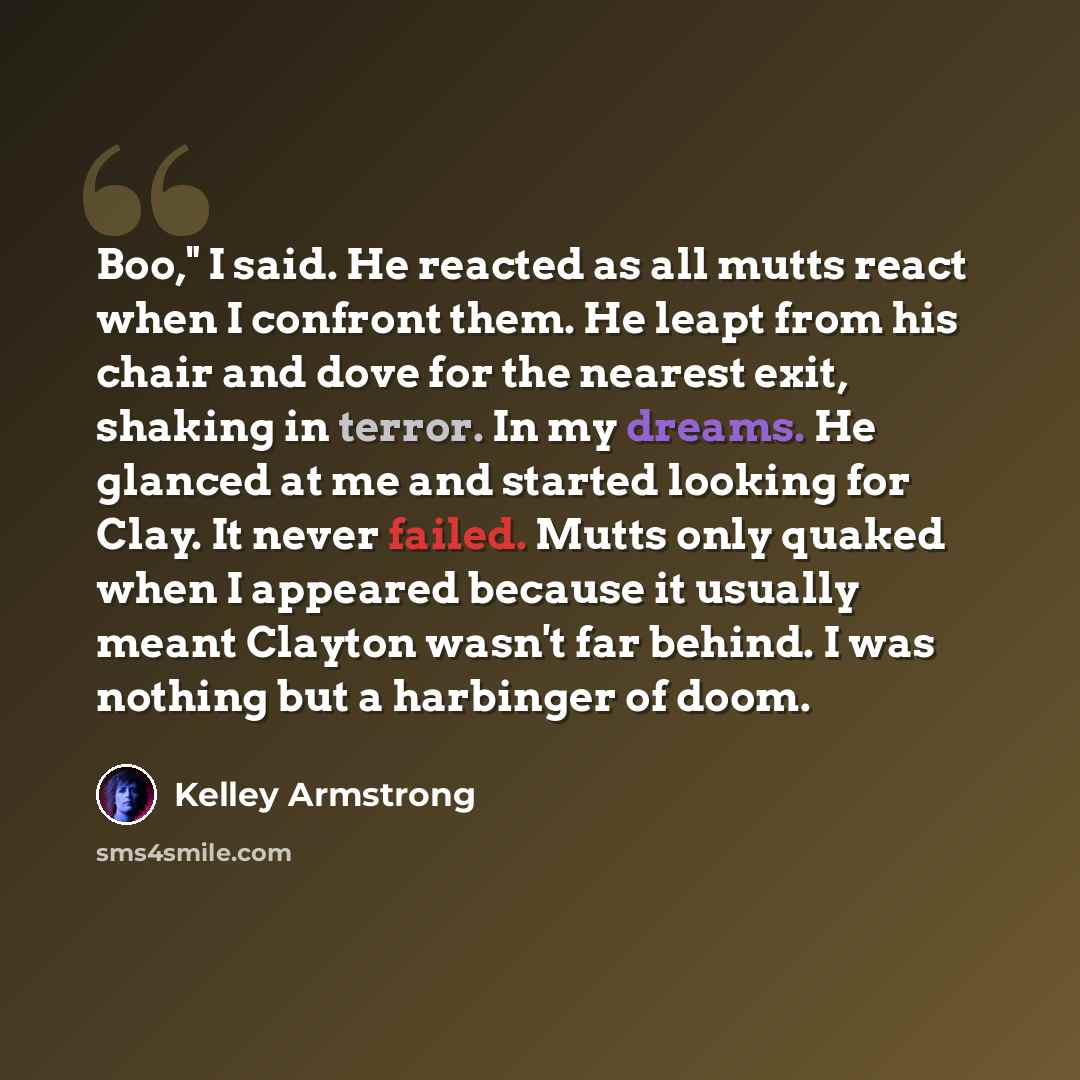 “Boo," I said. He reacted as all mutts react when I confront them. He leapt from his chair and dove for the nearest exit, shaking in terror. In my dreams. He glanced at me and started looking for Clay. It never failed. Mutts only quaked when I appeared because it usually meant Clayton wasn't far…” quote by Kelley Armstrong