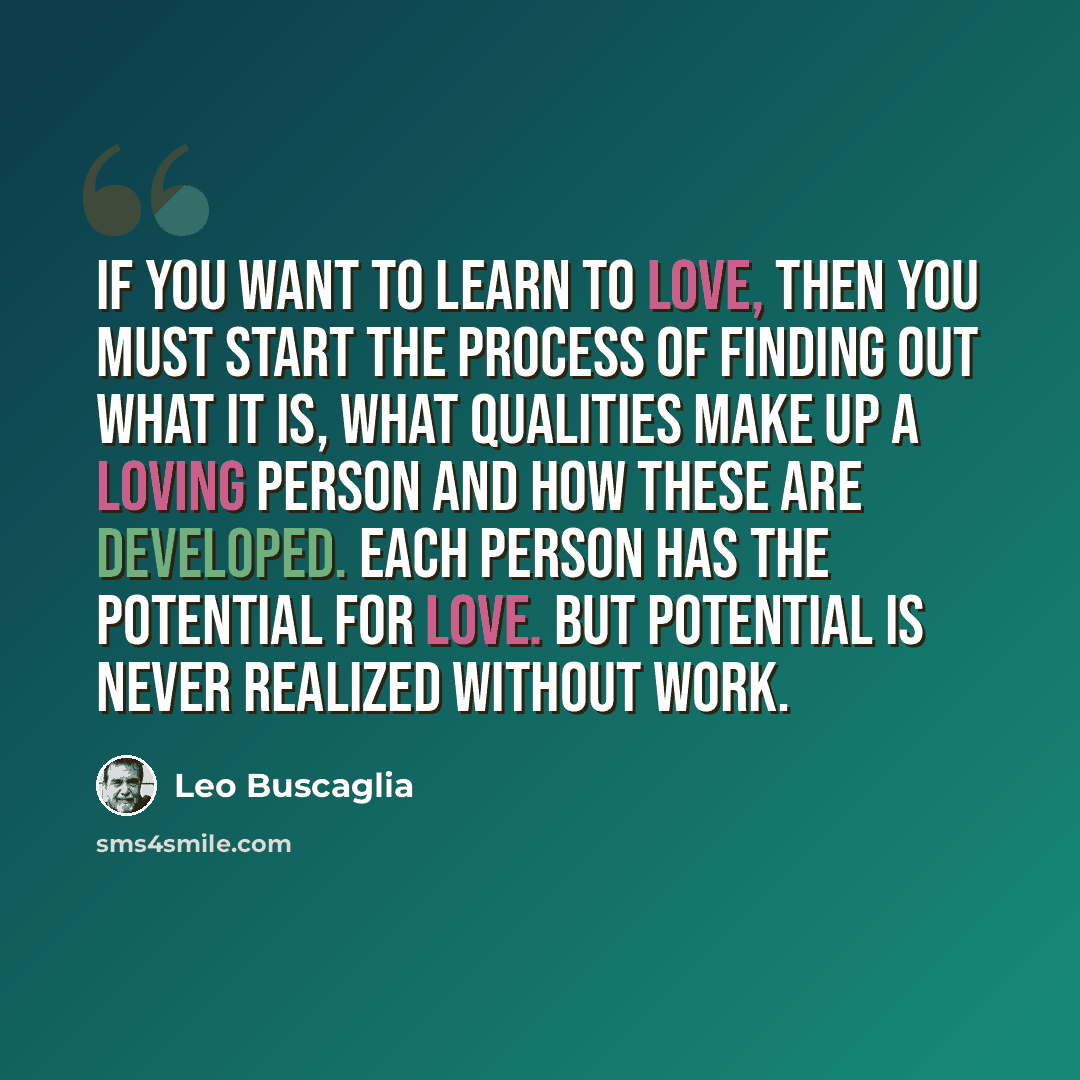 “If you want to learn to love, then you must start the process of finding out what it is, what qualities make up a loving person and how these are developed. Each person has the potential for love. But potential is never realized without work.” quote by Leo Buscaglia