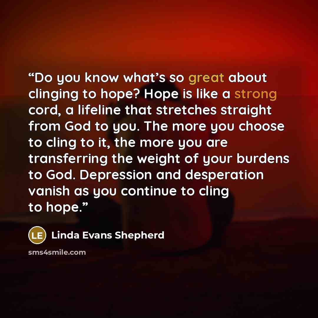 “Do you know what’s so great about clinging to hope? Hope is like a strong cord, a lifeline that stretches straight from God to you. The more you choose to cling to it, the more you are transferring the weight of your burdens to God. Depression and desperation vanish as you continue to cling to hope.” quote by Linda Evans Shepherd