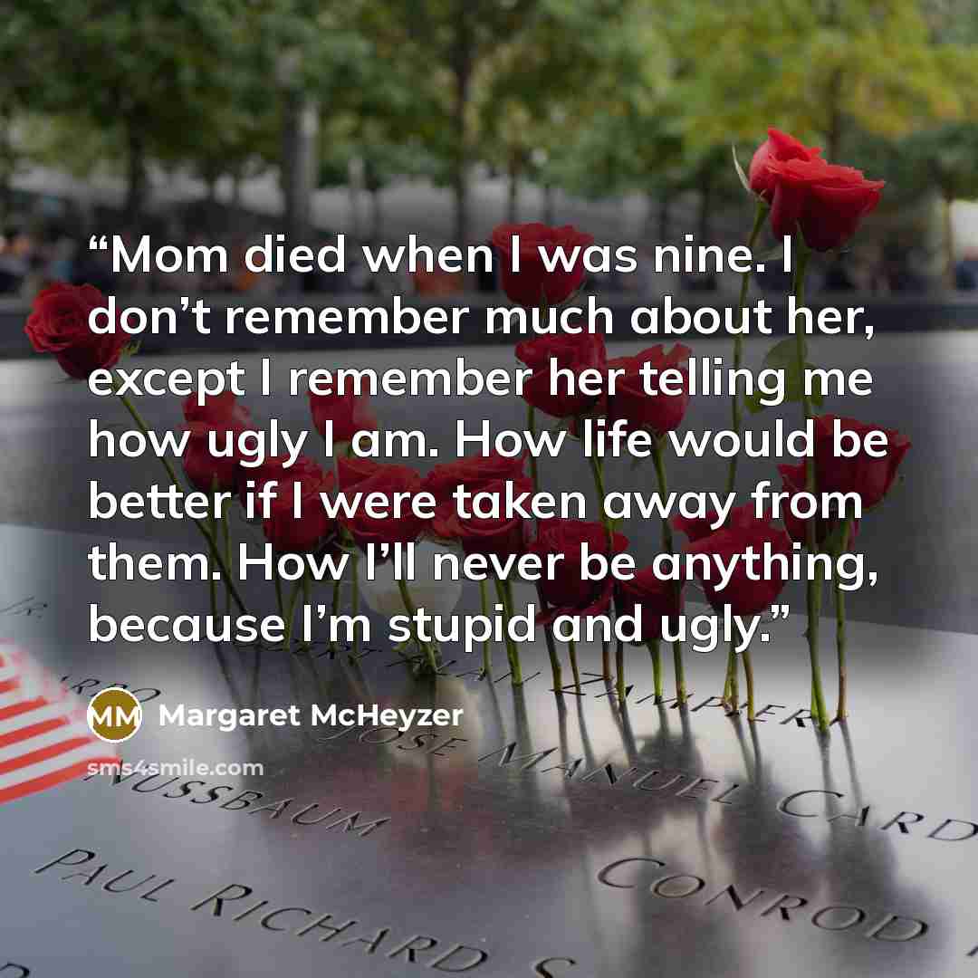 “Mom died when I was nine. I don’t remember much about her, except I remember her telling me how ugly I am. How life would be better if I were taken away from them. How I’ll never be anything, because I’m stupid and ugly.” quote by Margaret McHeyzer