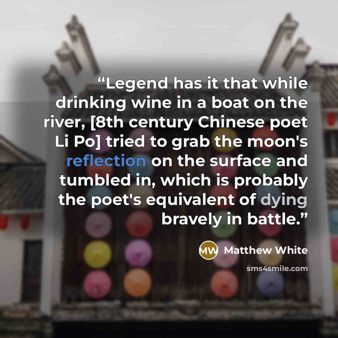 “Legend has it that while drinking wine in a boat on the river, [8th century Chinese poet Li Po] tried to grab the moon's reflection on the surface and tumbled in, which is probably the poet's equivalent of dying bravely in battle.” quote by Matthew White