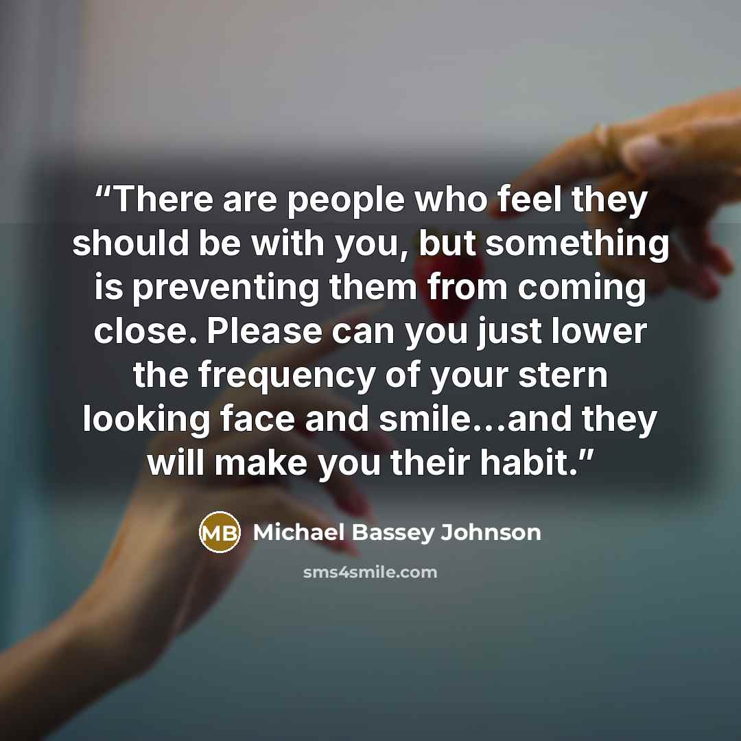 “There are people who feel they should be with you, but something is preventing them from coming close. Please can you just lower the frequency of your stern looking face and smile...and they will make you their habit.” quote by Michael Bassey Johnson