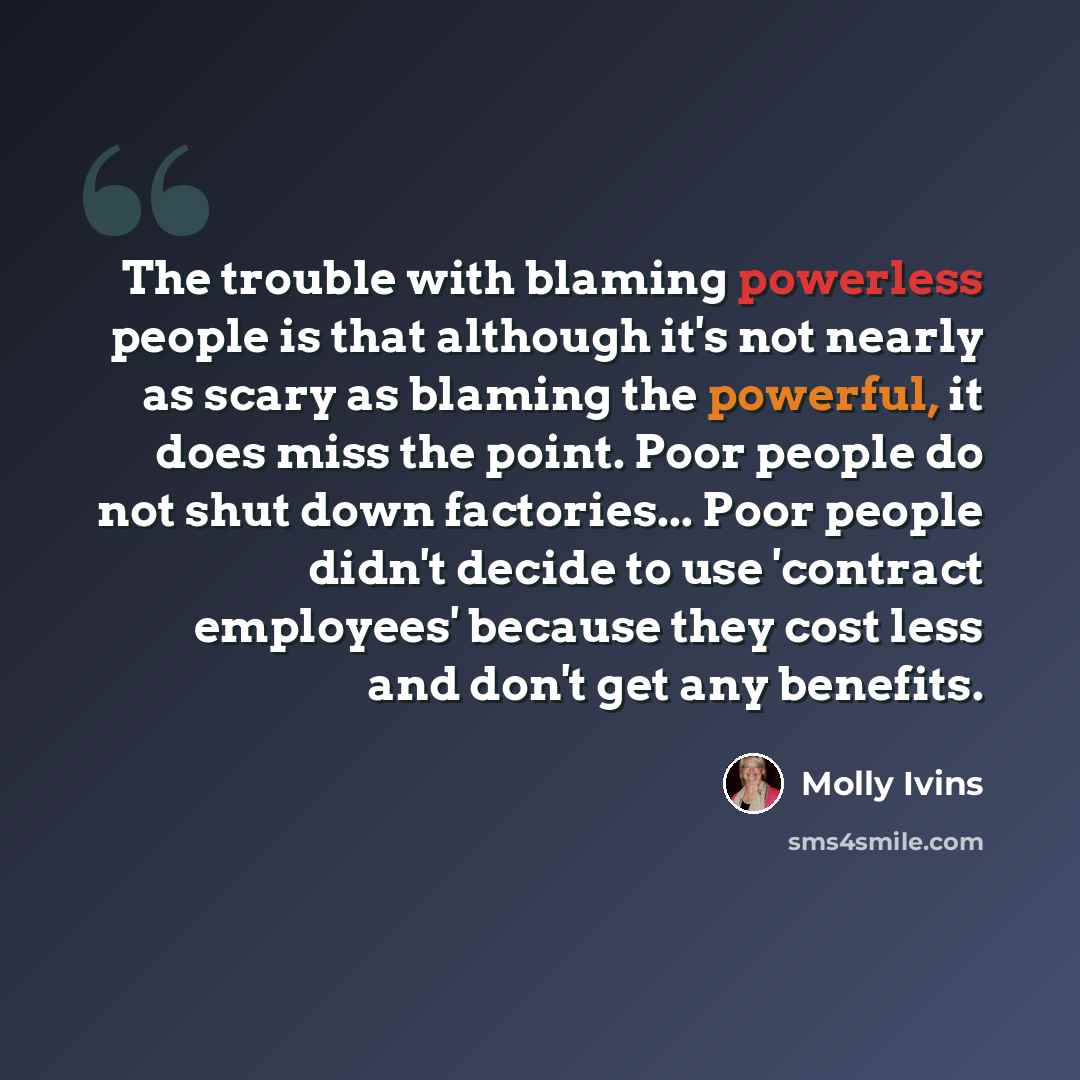 “The trouble with blaming powerless people is that although it's not nearly as scary as blaming the powerful, it does miss the point. Poor people do not shut down factories... Poor people didn't decide to use 'contract employees' because they cost less and don't get any benefits.” quote by Molly Ivins
