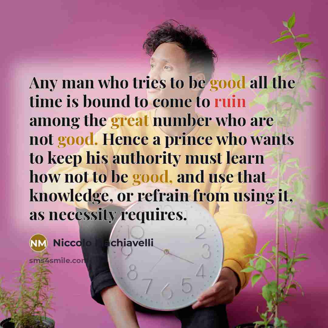 “Any man who tries to be good all the time is bound to come to ruin among the great number who are not good. Hence a prince who wants to keep his authority must learn how not to be good, and use that knowledge, or refrain from using it, as necessity requires.” quote by Niccolo Machiavelli