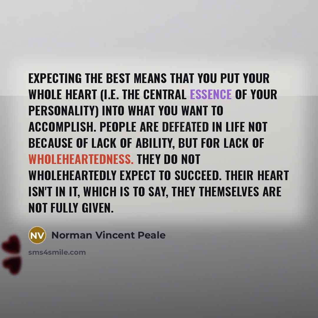 “Expecting the best means that you put your whole heart (i.e. the central essence of your personality) into what you want to accomplish. People are defeated in life not because of lack of ability, but for lack of wholeheartedness. They do not wholeheartedly expect to succeed. Their heart isn't in…” quote by Norman Vincent Peale
