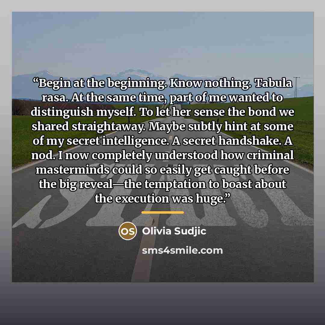 “Begin at the beginning. Know nothing. Tabula rasa. At the same time, part of me wanted to distinguish myself. To let her sense the bond we shared straightaway. Maybe subtly hint at some of my secret intelligence. A secret handshake. A nod. I now completely understood how criminal masterminds could…” quote by Olivia Sudjic