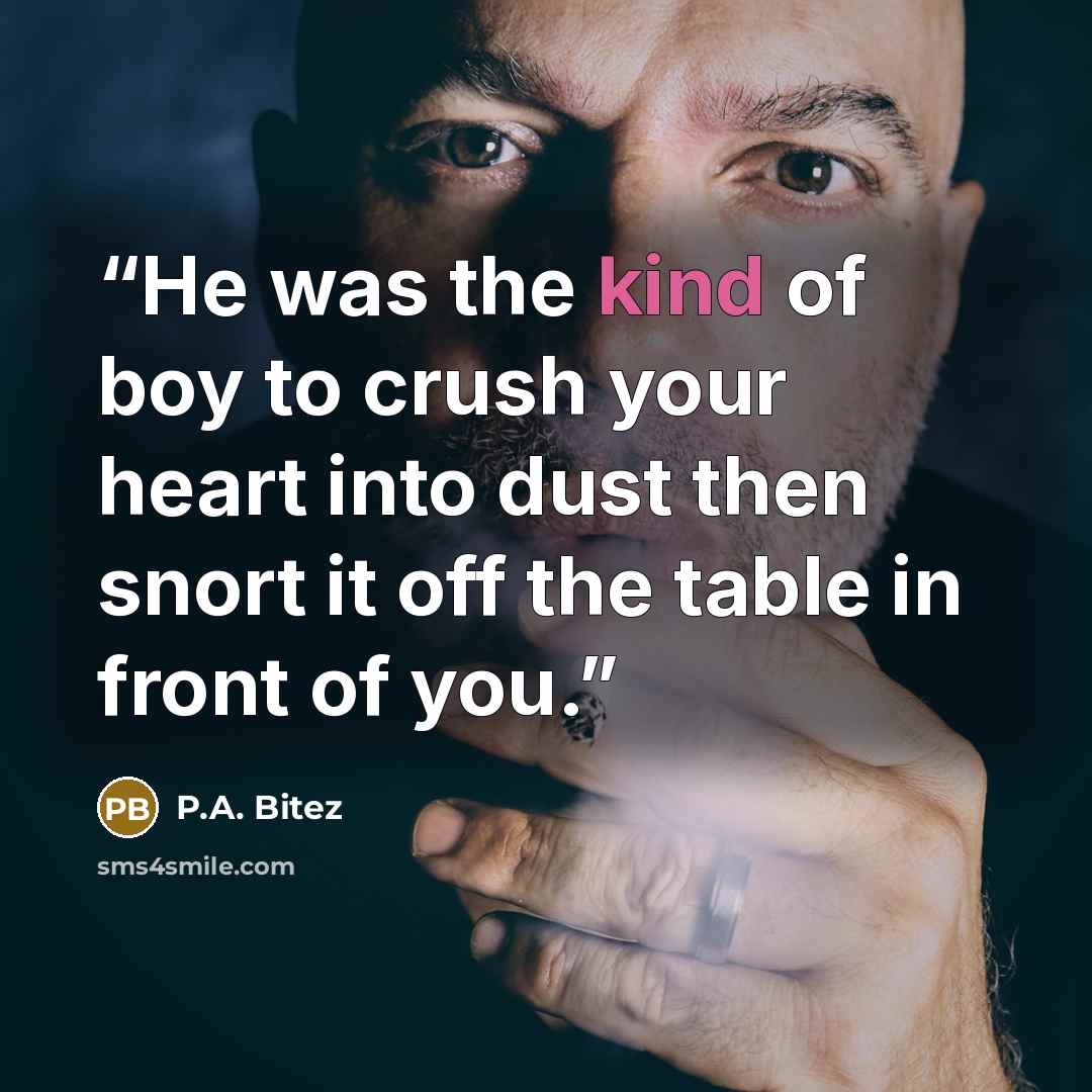 “He was the kind of boy to crush your heart into dust then snort it off the table in front of you.” quote by P.A. Bitez