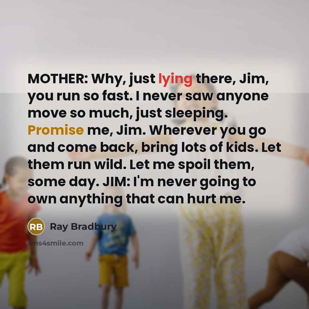 “MOTHER: Why, just lying there, Jim, you run so fast. I never saw anyone move so much, just sleeping. Promise me, Jim. Wherever you go and come back, bring lots of kids. Let them run wild. Let me spoil them, some day. JIM: I'm never going to own anything that can hurt me.” quote by Ray Bradbury