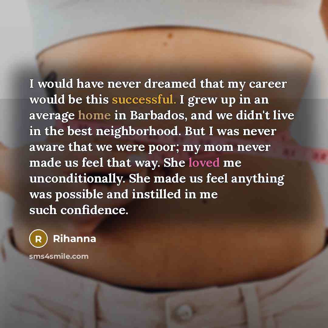 “I would have never dreamed that my career would be this successful. I grew up in an average home in Barbados, and we didn't live in the best neighborhood. But I was never aware that we were poor; my mom never made us feel that way. She loved me unconditionally. She made us feel anything was…” quote by Rihanna