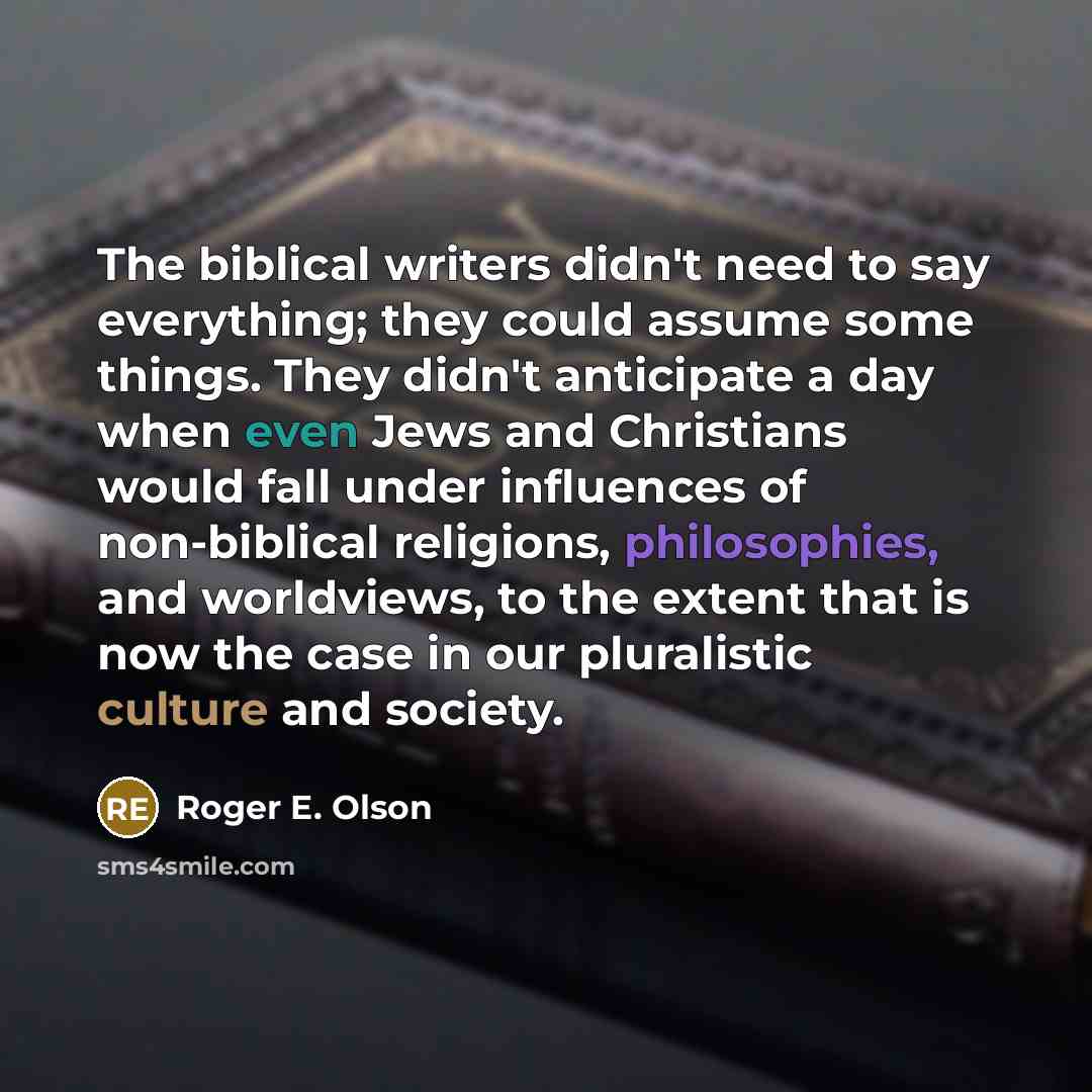“The biblical writers didn't need to say everything; they could assume some things. They didn't anticipate a day when even Jews and Christians would fall under influences of non-biblical religions, philosophies, and worldviews, to the extent that is now the case in our pluralistic culture and…” quote by Roger E. Olson