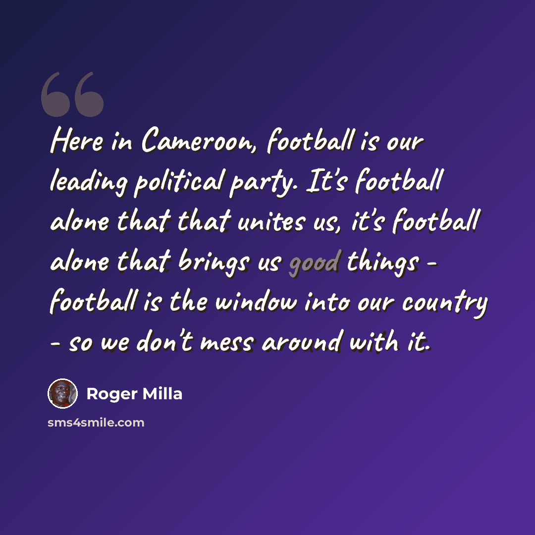 “Here in Cameroon, football is our leading political party. It's football alone that that unites us, it's football alone that brings us good things - football is the window into our country - so we don't mess around with it.” quote by Roger Milla