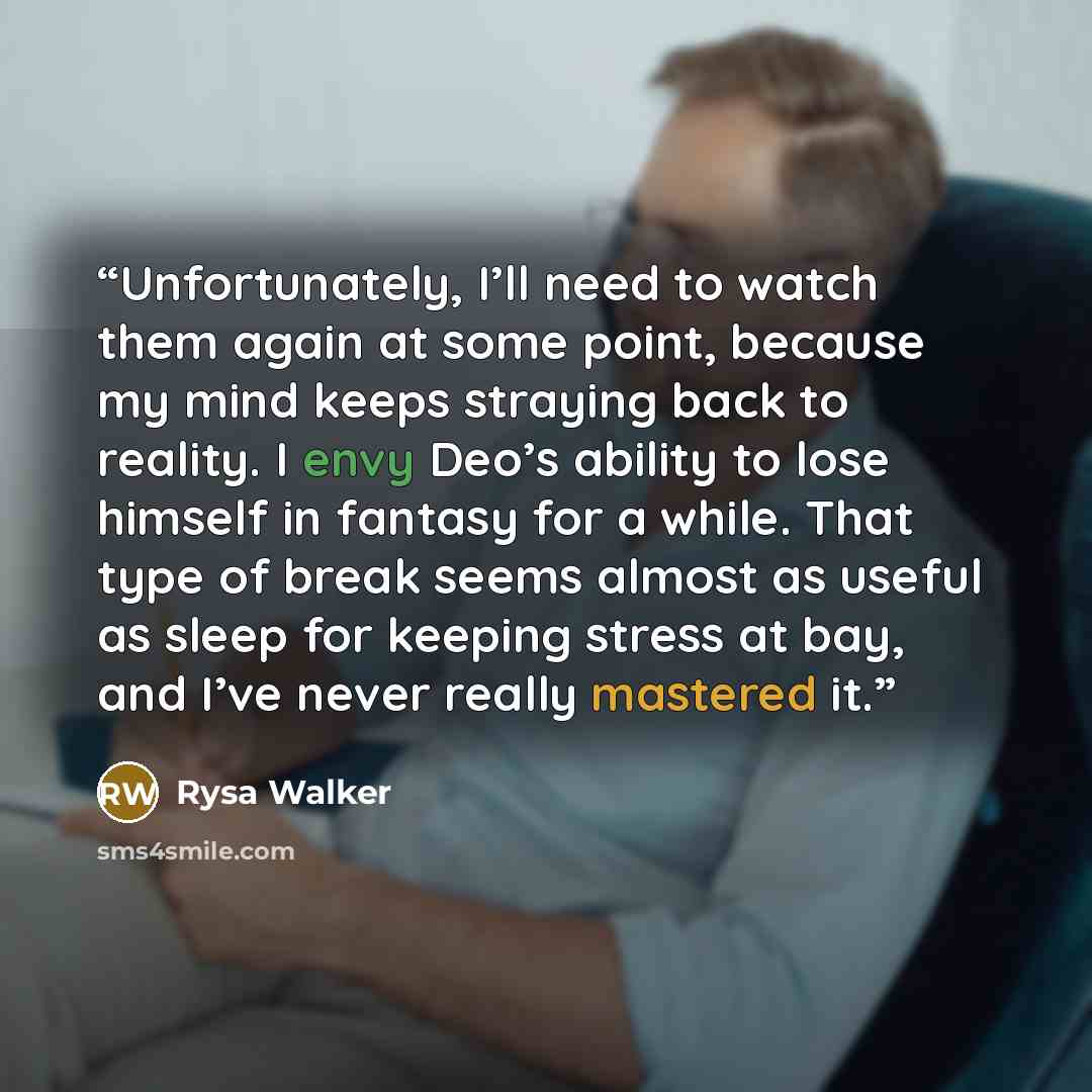 “Unfortunately, I’ll need to watch them again at some point, because my mind keeps straying back to reality. I envy Deo’s ability to lose himself in fantasy for a while. That type of break seems almost as useful as sleep for keeping stress at bay, and I’ve never really mastered it.” quote by Rysa Walker