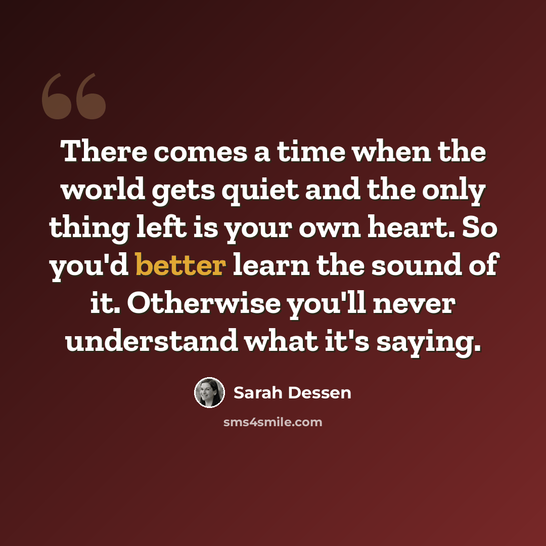 “There comes a time when the world gets quiet and the only thing left is your own heart. So you'd better learn the sound of it. Otherwise you'll never understand what it's saying.” quote by Sarah Dessen