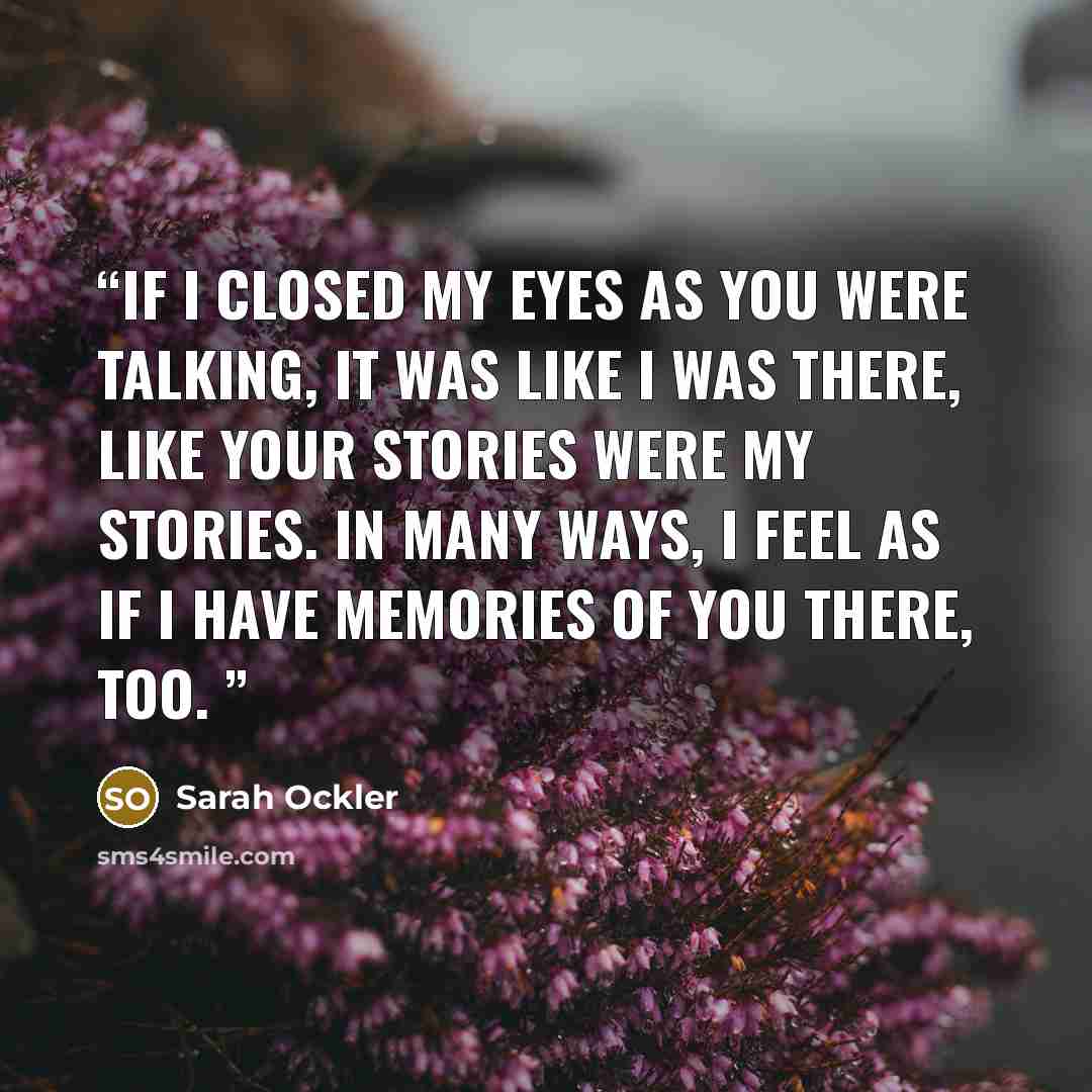 “If I closed my eyes as you were talking, it was like I was there, like your stories were my stories. In many ways, I feel as if I have memories of you there, too.” quote by Sarah Ockler