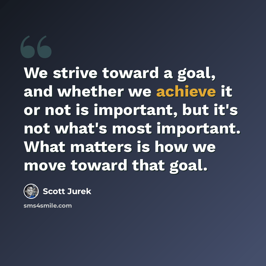 “We strive toward a goal, and whether we achieve it or not is important, but it's not what's most important. What matters is how we move toward that goal.” quote by Scott Jurek
