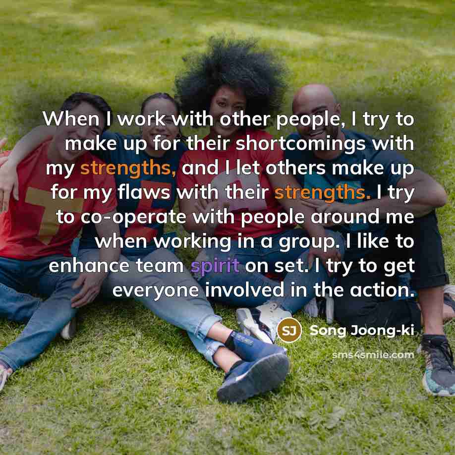 “When I work with other people, I try to make up for their shortcomings with my strengths, and I let others make up for my flaws with their strengths. I try to co-operate with people around me when working in a group. I like to enhance team spirit on set. I try to get everyone involved in the action.” quote by Song Joong-ki