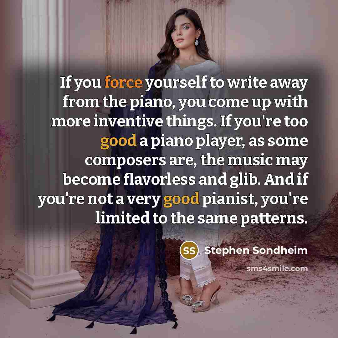 “If you force yourself to write away from the piano, you come up with more inventive things. If you're too good a piano player, as some composers are, the music may become flavorless and glib. And if you're not a very good pianist, you're limited to the same patterns.” quote by Stephen Sondheim