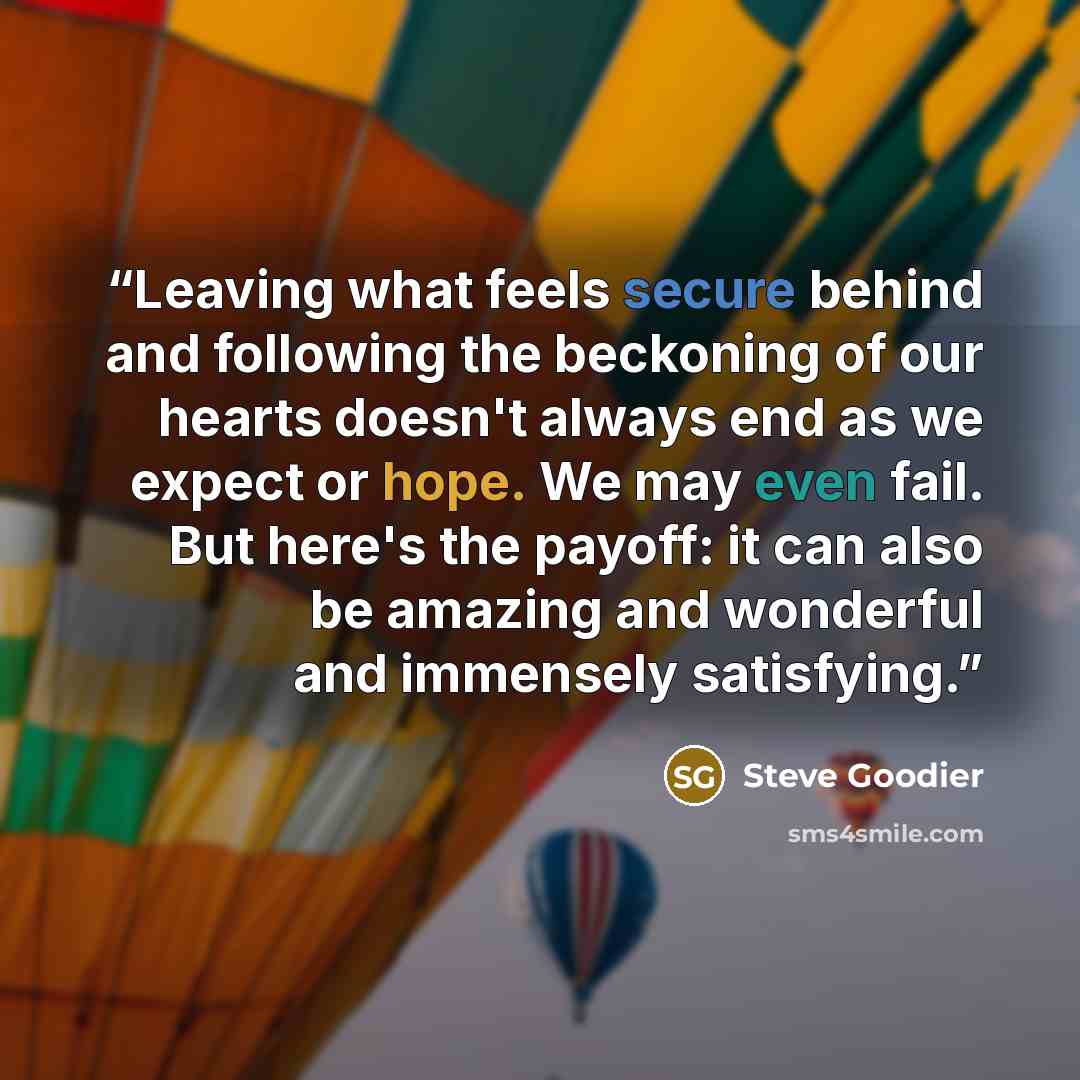 “Leaving what feels secure behind and following the beckoning of our hearts doesn't always end as we expect or hope. We may even fail. But here's the payoff: it can also be amazing and wonderful and immensely satisfying.” quote by Steve Goodier