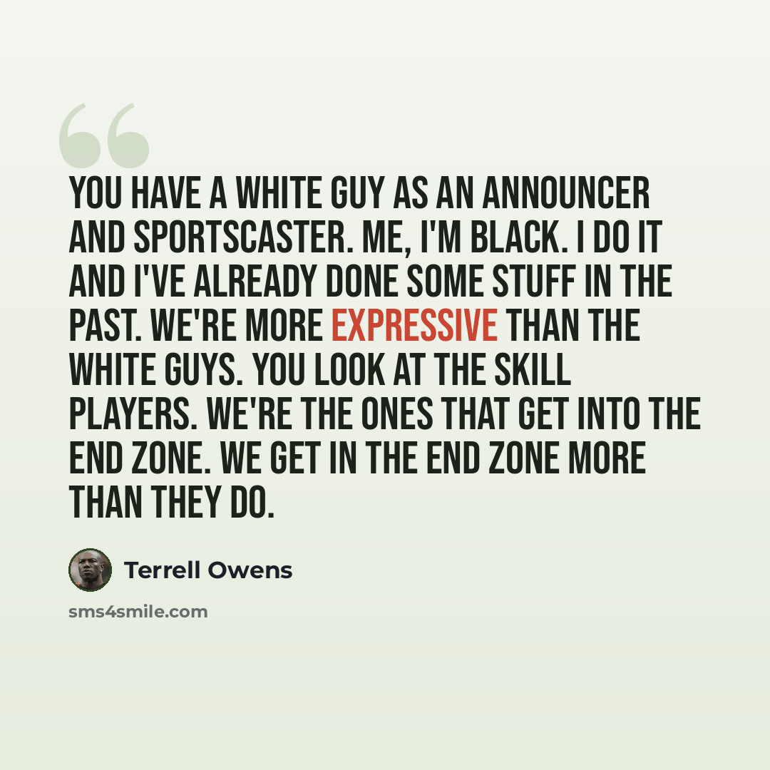 “You have a white guy as an announcer and sportscaster. Me, I'm black. I do it and I've already done some stuff in the past. We're more expressive than the white guys. You look at the skill players. We're the ones that get into the end zone. We get in the end zone more than they do.” quote by Terrell Owens