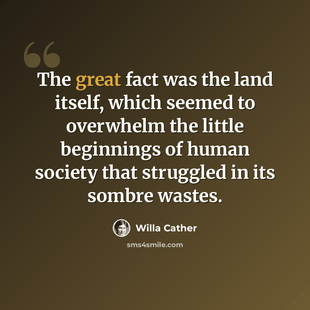 “The great fact was the land itself, which seemed to overwhelm the little beginnings of human society that struggled in its sombre wastes.” quote by Willa Cather
