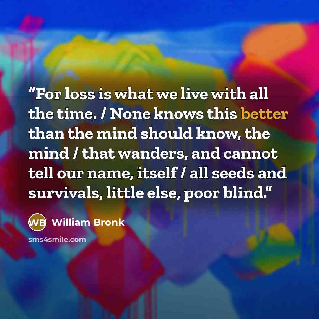 “For loss is what we live with all the time. / None knows this better than the mind should know, the mind / that wanders, and cannot tell our name, itself / all seeds and survivals, little else, poor blind.” quote by William Bronk