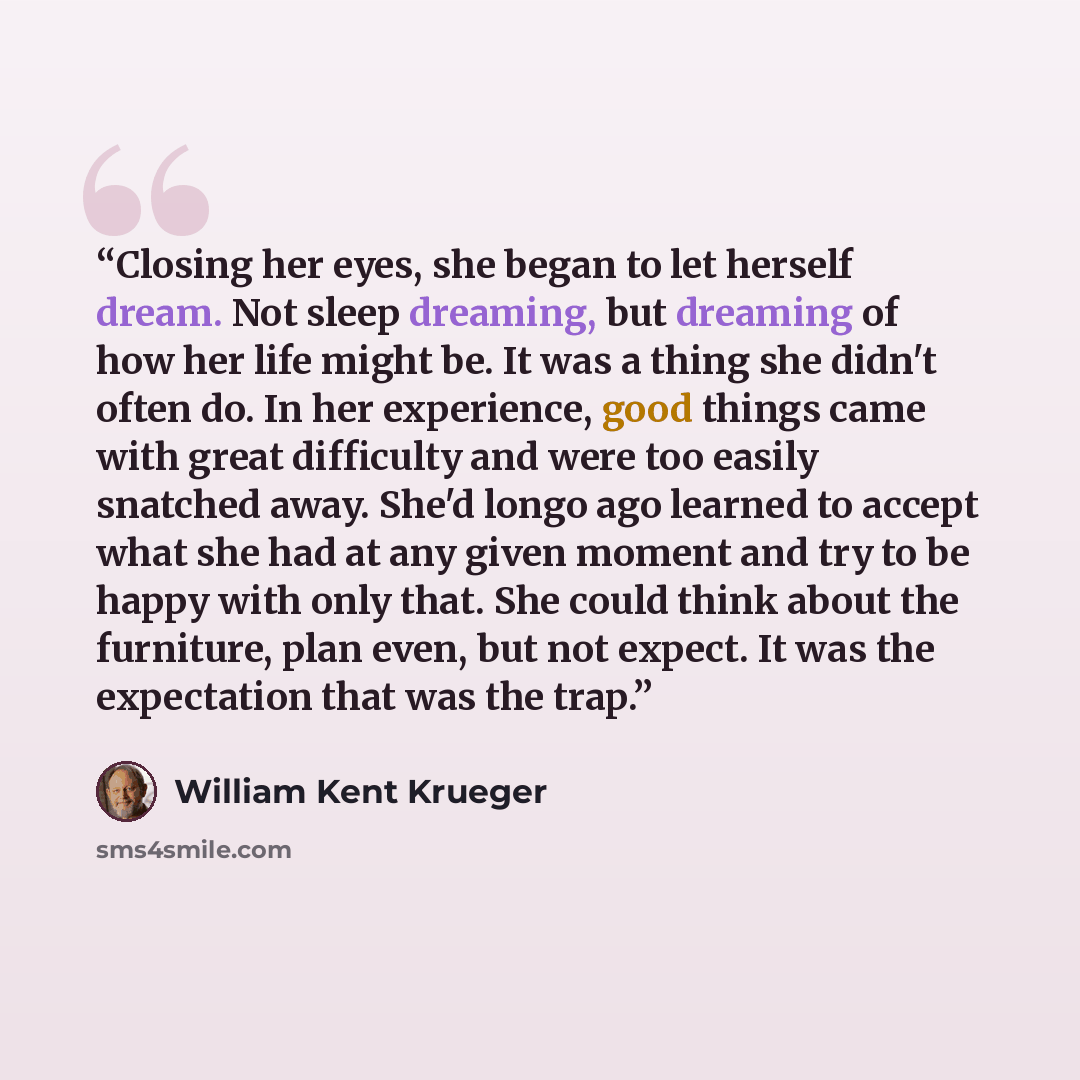 “Closing her eyes, she began to let herself dream. Not sleep dreaming, but dreaming of how her life might be. It was a thing she didn't often do. In her experience, good things came with great difficulty and were too easily snatched away. She'd longo ago learned to accept what she had at any given…” quote by William Kent Krueger