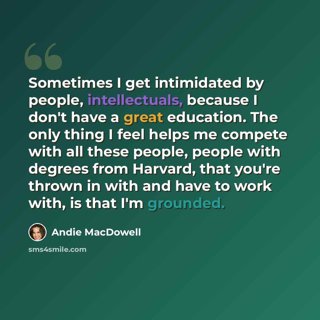 “Sometimes I get intimidated by people, intellectuals, because I don't have a great education. The only thing I feel helps me compete with all these people, people with degrees from Harvard, that you're thrown in with and have to work with, is that I'm grounded.” quote by Andie MacDowell
