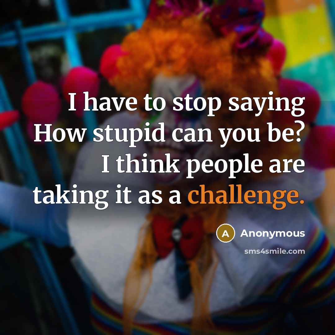 “I have to stop saying How stupid can you be? I think people are taking it as a challenge.” quote by Anonymous