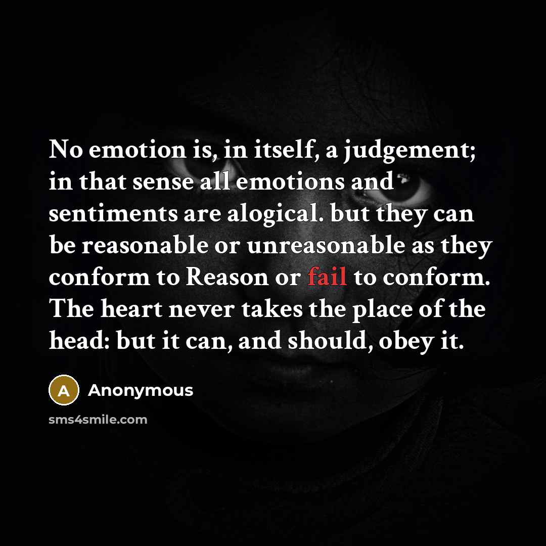 “No emotion is, in itself, a judgement; in that sense all emotions and sentiments are alogical. but they can be reasonable or unreasonable as they conform to Reason or fail to conform. The heart never takes the place of the head: but it can, and should, obey it.” quote by Anonymous