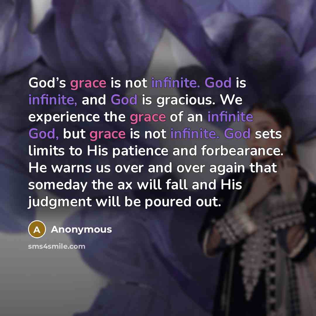 “God’s grace is not infinite. God is infinite, and God is gracious. We experience the grace of an infinite God, but grace is not infinite. God sets limits to His patience and forbearance. He warns us over and over again that someday the ax will fall and His judgment will be poured out.” quote by Anonymous