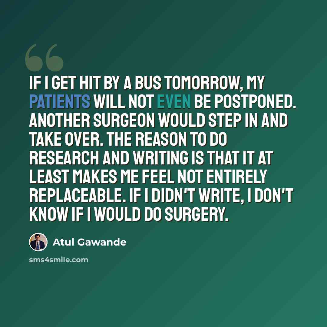 “If I get hit by a bus tomorrow, my patients will not even be postponed. Another surgeon would step in and take over. The reason to do research and writing is that it at least makes me feel not entirely replaceable. If I didn't write, I don't know if I would do surgery.” quote by Atul Gawande