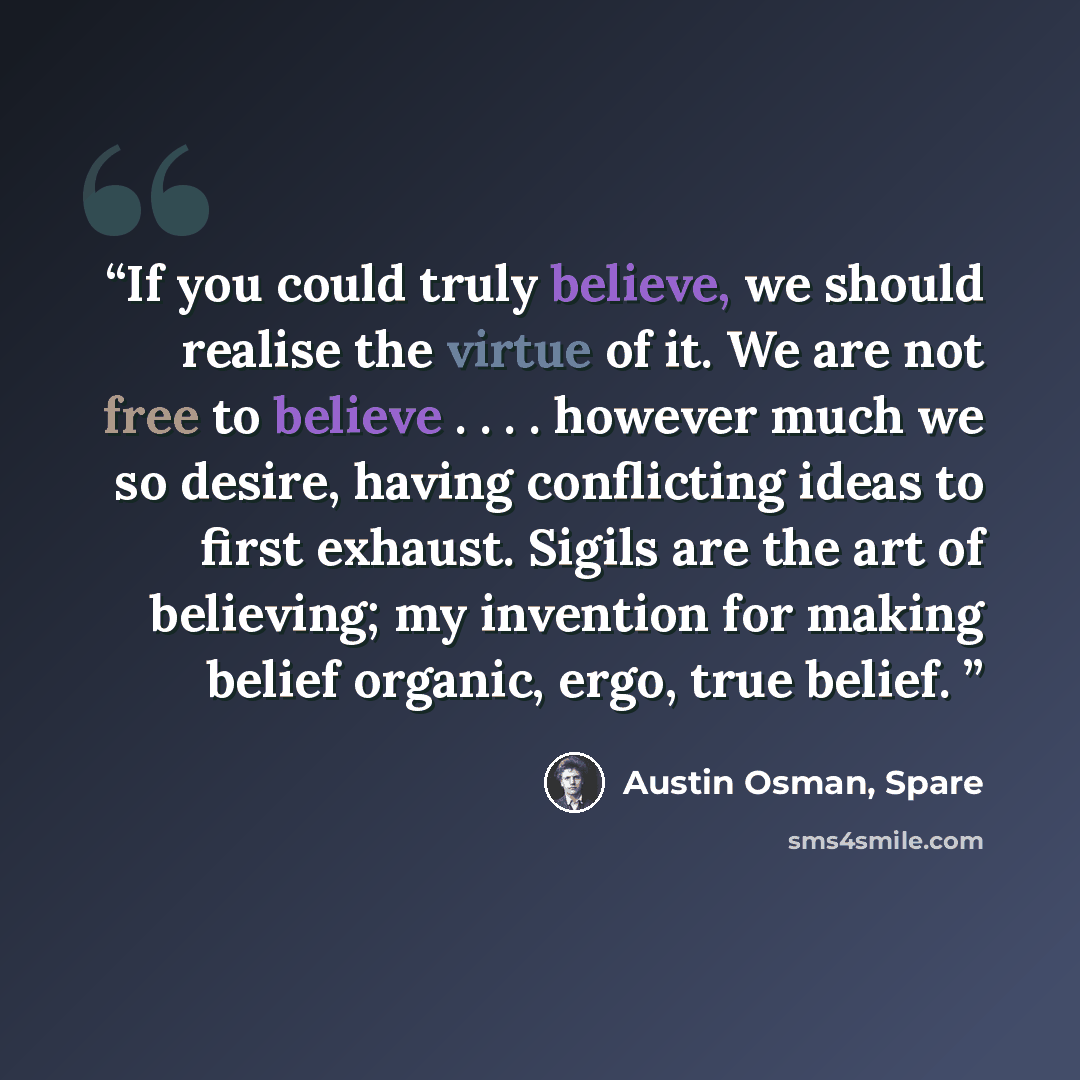 “If you could truly believe, we should realise the virtue of it. We are not free to believe . . . . however much we so desire, having conflicting ideas to first exhaust. Sigils are the art of believing; my invention for making belief organic, ergo, true belief.” quote by Austin Osman, Spare