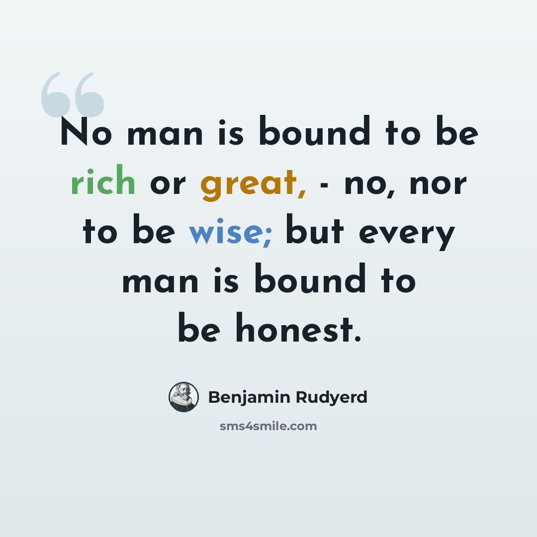 “No man is bound to be rich or great, - no, nor to be wise; but every man is bound to be honest.” quote by Benjamin Rudyerd
