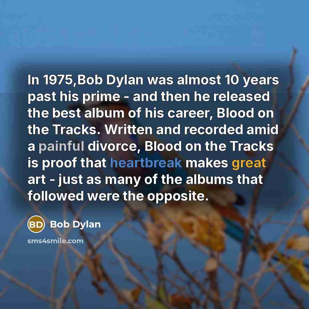 “In 1975,Bob Dylan was almost 10 years past his prime - and then he released the best album of his career, Blood on the Tracks. Written and recorded amid a painful divorce, Blood on the Tracks is proof that heartbreak makes great art - just as many of the albums that followed were the opposite.” quote by Bob Dylan