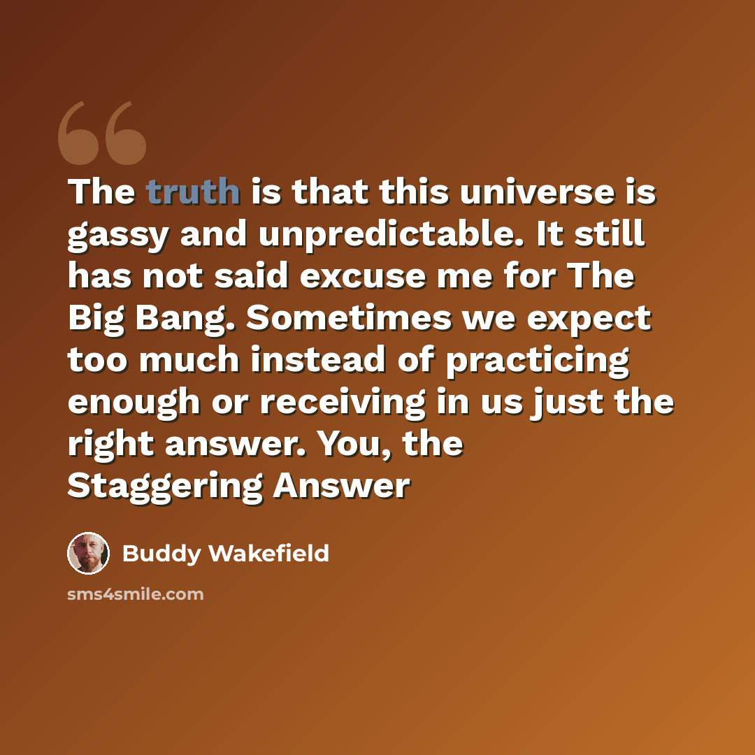 “The truth is that this universe is gassy and unpredictable. It still has not said excuse me for The Big Bang. Sometimes we expect too much instead of practicing enough or receiving in us just the right answer. You, the Staggering Answer” quote by Buddy Wakefield